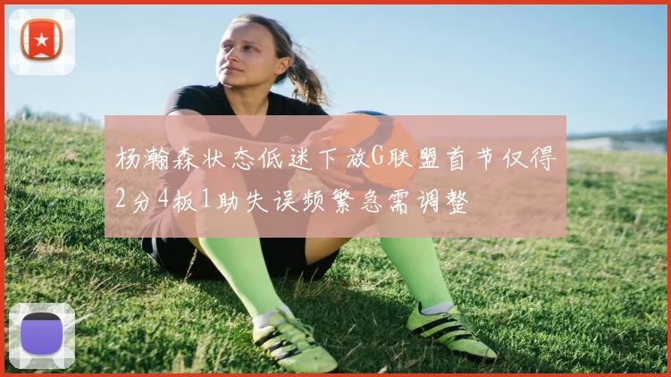 杨瀚森状态低迷下放G联盟首节仅得2分4板1助失误频繁急需调整