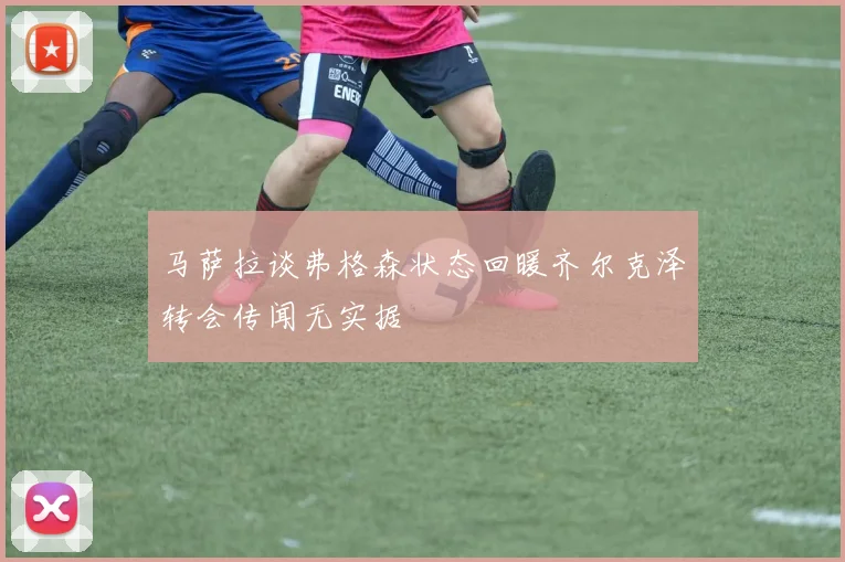 马萨拉谈弗格森状态回暖齐尔克泽转会传闻无实据