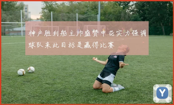 神户胜利船主帅盛赞申花实力强调球队来此目标是赢得比赛
