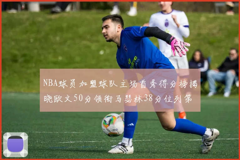 NBA球员加盟球队主场首秀得分榜揭晓欧文50分领衔马瑟林38分位列第四