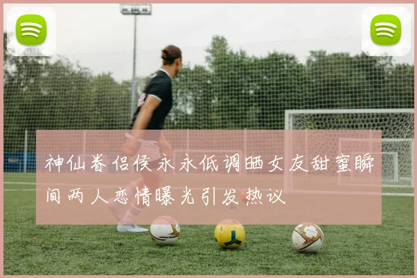 神仙眷侣侯永永低调晒女友甜蜜瞬间两人恋情曝光引发热议