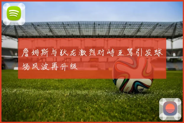 詹姆斯与狄龙激烈对峙互骂引发球场风波再升级