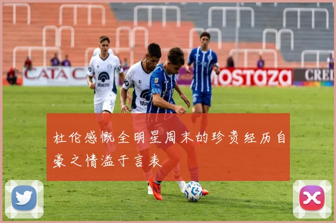 杜伦感慨全明星周末的珍贵经历自豪之情溢于言表
