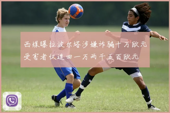 西媒曝拉波尔塔涉嫌诈骗十万欧元受害者仅追回一万两千五百欧元