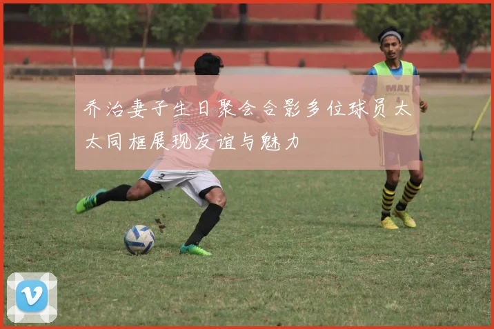 乔治妻子生日聚会合影多位球员太太同框展现友谊与魅力