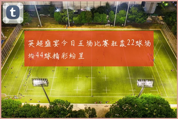 英超盛宴今日五场比赛狂轰22球场均44球精彩纷呈