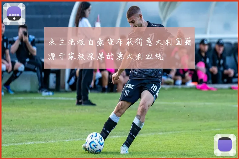 米兰老板自豪宣布获得意大利国籍源于家族深厚的意大利血统