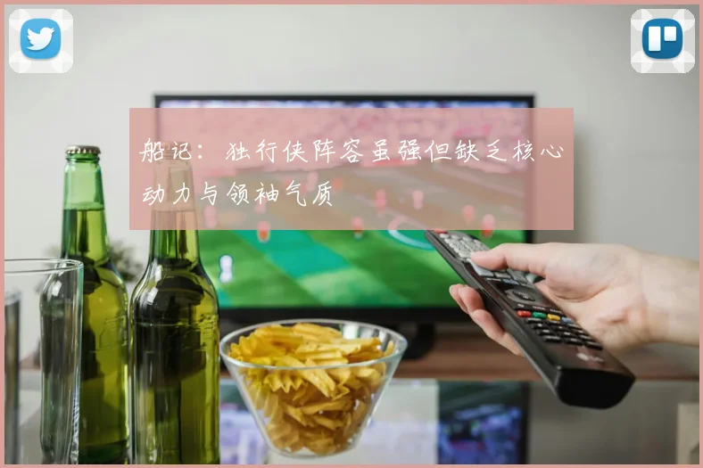 船记：独行侠阵容虽强但缺乏核心动力与领袖气质