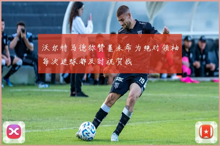 沃尔特马德称赞基米希为绝对领袖每次进球都及时祝贺我
