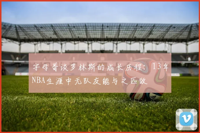 字母哥谈罗林斯的成长历程：13年NBA生涯中无队友能与之匹敌