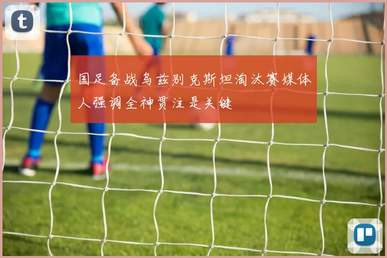 国足备战乌兹别克斯坦淘汰赛媒体人强调全神贯注是关键