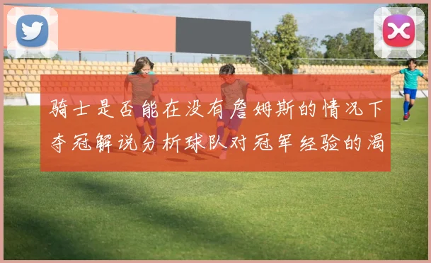 骑士是否能在没有詹姆斯的情况下夺冠解说分析球队对冠军经验的渴望与担忧