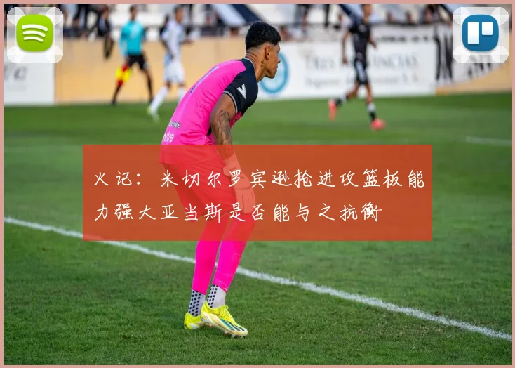 火记：米切尔罗宾逊抢进攻篮板能力强大亚当斯是否能与之抗衡