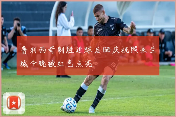 普利西奇制胜进球后晒庆祝照米兰城今晚被红色点亮