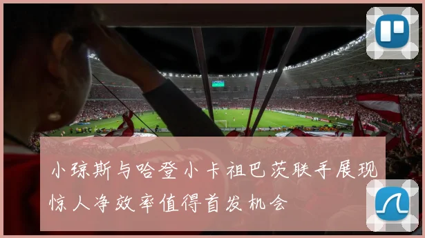 小琼斯与哈登小卡祖巴茨联手展现惊人净效率值得首发机会