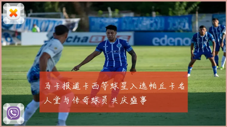 马卡报道卡西等球星入选帕丘卡名人堂与传奇球员共庆盛事