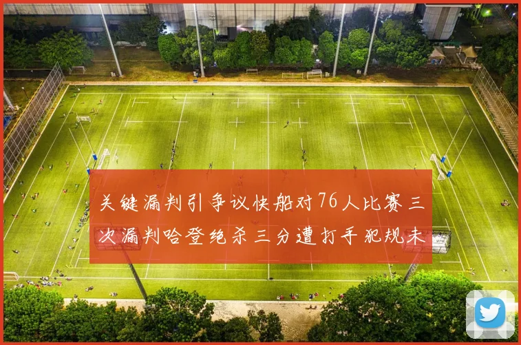 关键漏判引争议快船对76人比赛三次漏判哈登绝杀三分遭打手犯规未判