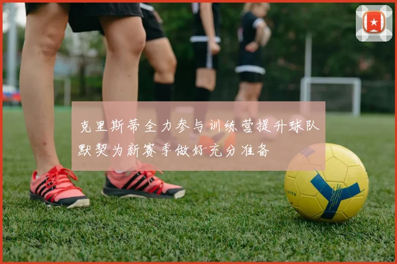 克里斯蒂全力参与训练营提升球队默契为新赛季做好充分准备