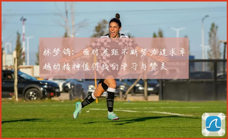 林梦鸽：面对差距不断努力追求卓越的精神值得我们学习与赞美