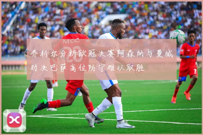 乔科尔分析欧冠决赛阿森纳与曼城对决巴萨高位防守难以取胜