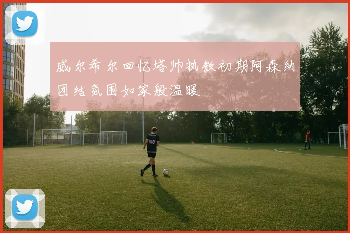 威尔希尔回忆塔帅执教初期阿森纳团结氛围如家般温暖