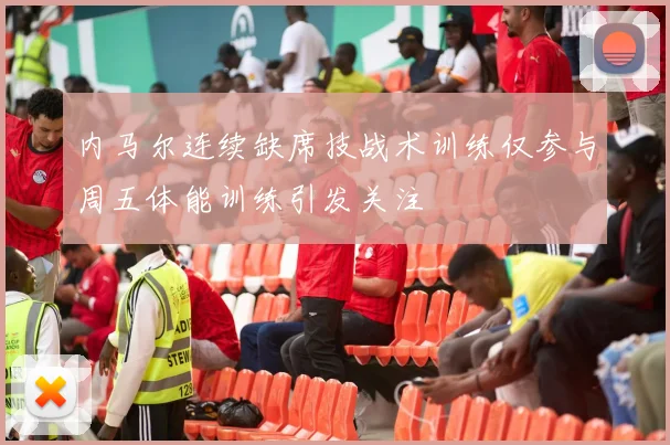 内马尔连续缺席技战术训练仅参与周五体能训练引发关注