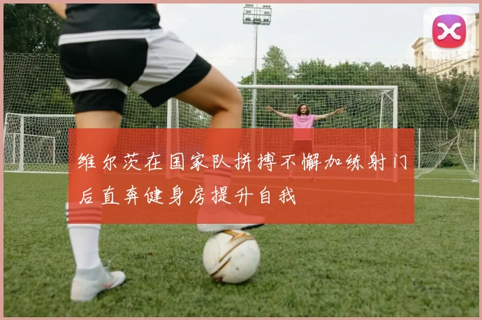 维尔茨在国家队拼搏不懈加练射门后直奔健身房提升自我