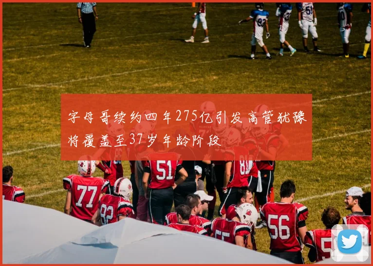 字母哥续约四年275亿引发高管犹豫将覆盖至37岁年龄阶段