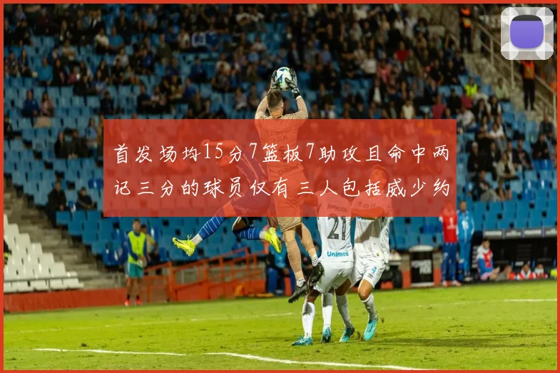 首发场均15分7篮板7助攻且命中两记三分的球员仅有三人包括威少约基奇和077