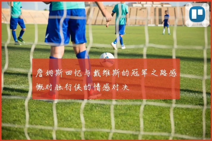 詹姆斯回忆与戴维斯的冠军之路感慨对独行侠的情感对决