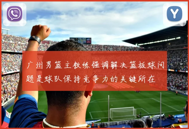 广州男篮主教练强调解决篮板球问题是球队保持竞争力的关键所在
