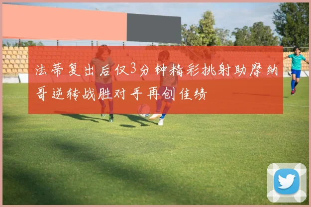 法蒂复出后仅3分钟精彩挑射助摩纳哥逆转战胜对手再创佳绩