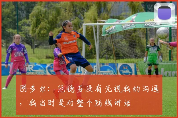 图多尔：范德芬没有无视我的沟通，我当时是对整个防线讲话