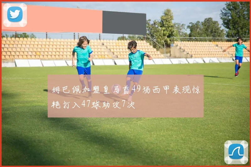 姆巴佩加盟皇马首49场西甲表现惊艳打入47球助攻7次