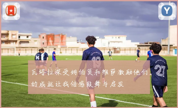 瓦塔拉深受姆伯莫和维萨激励他们的成就让我倍感鼓舞与启发