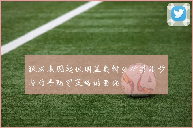 狄龙表现起伏明显奥特分析其进步与对手防守策略的变化
