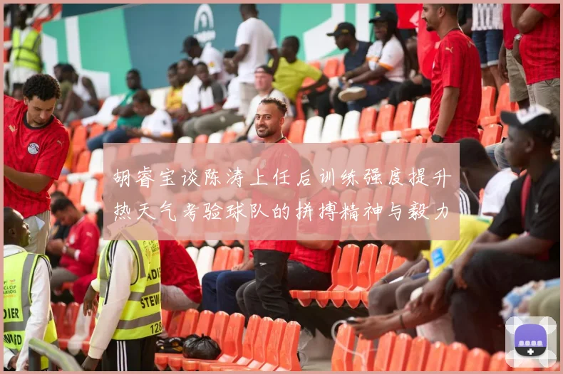 胡睿宝谈陈涛上任后训练强度提升热天气考验球队的拼搏精神与毅力