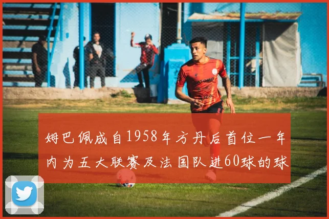 姆巴佩成自1958年方丹后首位一年内为五大联赛及法国队进60球的球员