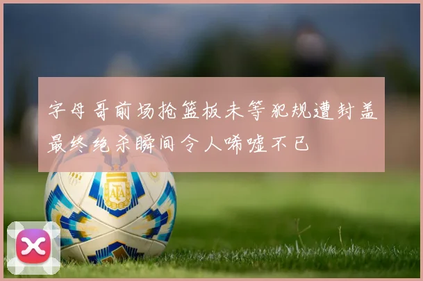 字母哥前场抢篮板未等犯规遭封盖最终绝杀瞬间令人唏嘘不已